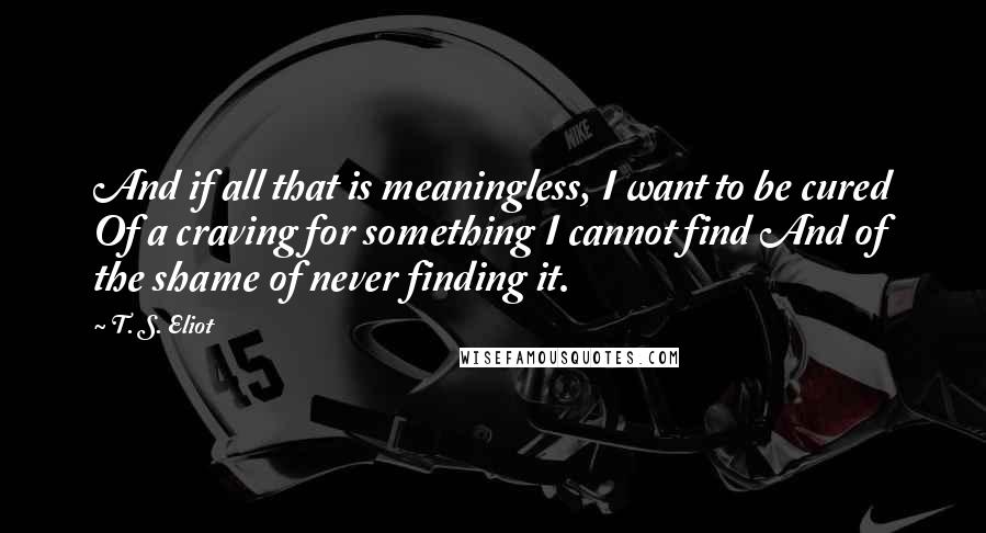 T. S. Eliot Quotes: And if all that is meaningless, I want to be cured Of a craving for something I cannot find And of the shame of never finding it.