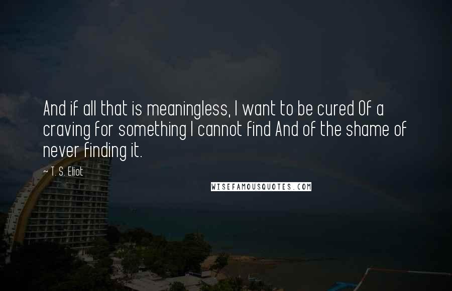 T. S. Eliot Quotes: And if all that is meaningless, I want to be cured Of a craving for something I cannot find And of the shame of never finding it.