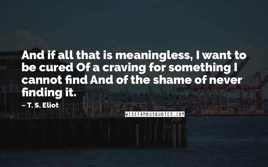 T. S. Eliot Quotes: And if all that is meaningless, I want to be cured Of a craving for something I cannot find And of the shame of never finding it.