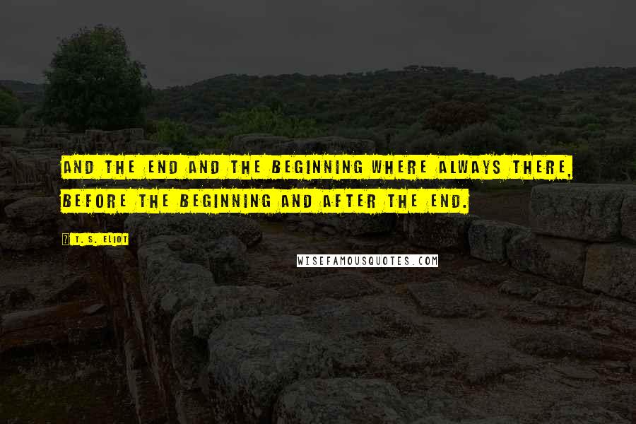 T. S. Eliot Quotes: And the end and the beginning where always there, before the beginning and after the end.
