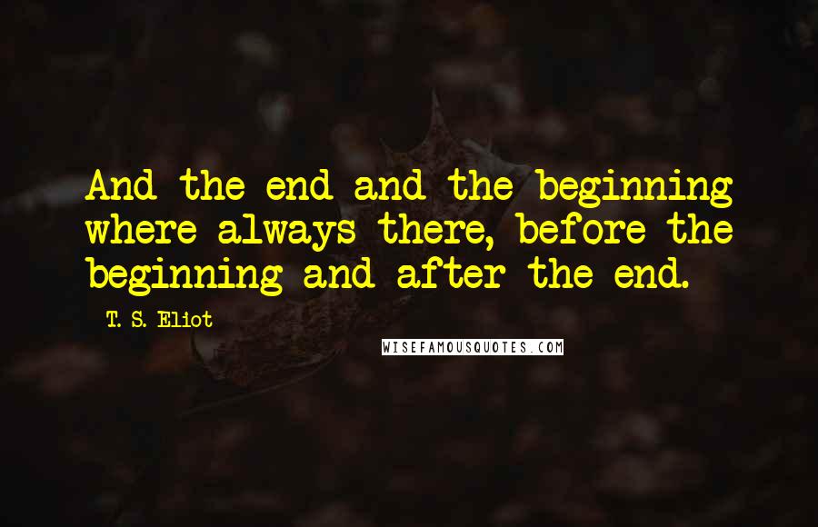 T. S. Eliot Quotes: And the end and the beginning where always there, before the beginning and after the end.