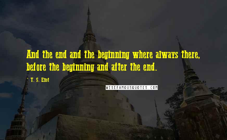 T. S. Eliot Quotes: And the end and the beginning where always there, before the beginning and after the end.