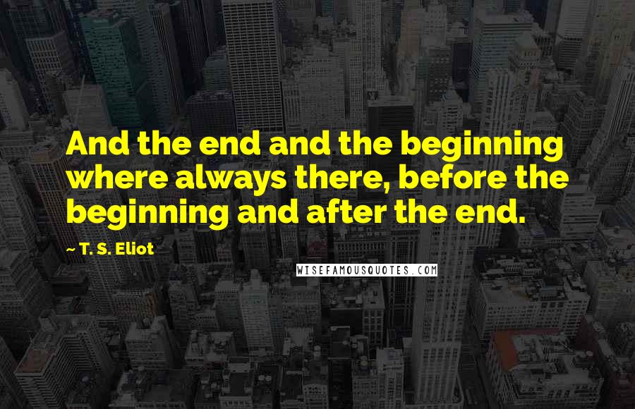 T. S. Eliot Quotes: And the end and the beginning where always there, before the beginning and after the end.