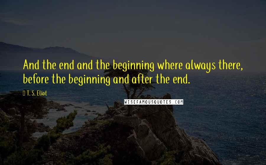 T. S. Eliot Quotes: And the end and the beginning where always there, before the beginning and after the end.