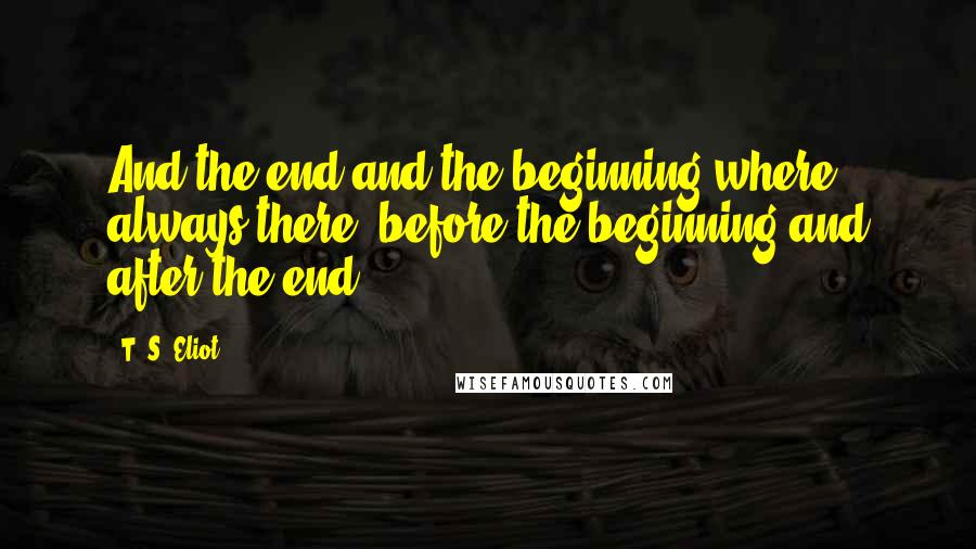 T. S. Eliot Quotes: And the end and the beginning where always there, before the beginning and after the end.