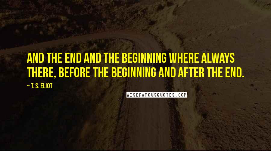 T. S. Eliot Quotes: And the end and the beginning where always there, before the beginning and after the end.