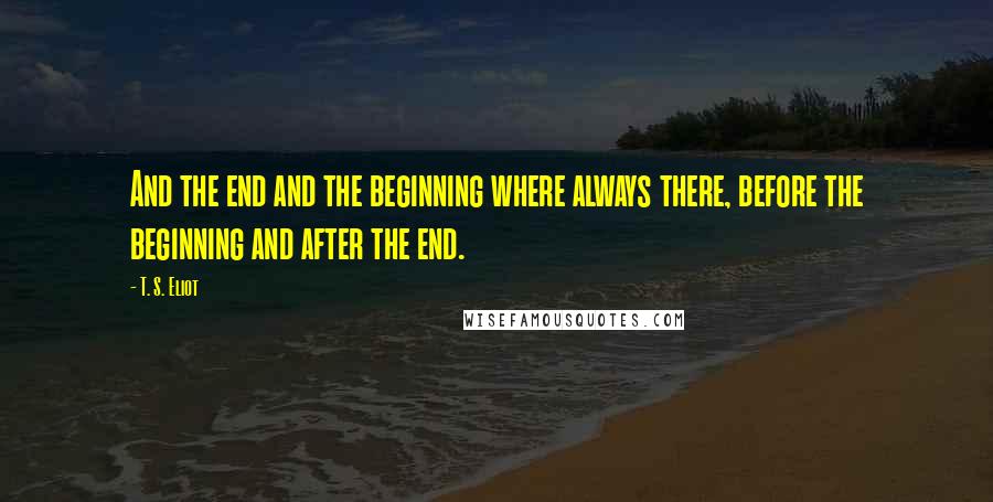 T. S. Eliot Quotes: And the end and the beginning where always there, before the beginning and after the end.