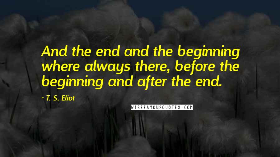 T. S. Eliot Quotes: And the end and the beginning where always there, before the beginning and after the end.