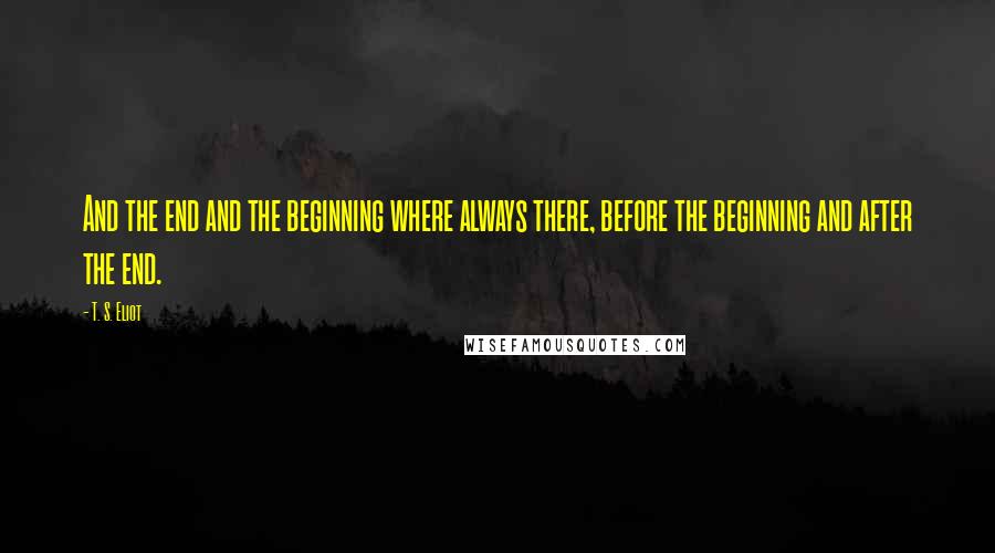 T. S. Eliot Quotes: And the end and the beginning where always there, before the beginning and after the end.