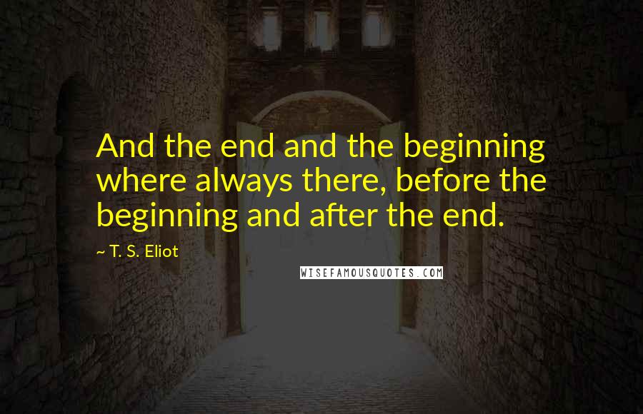 T. S. Eliot Quotes: And the end and the beginning where always there, before the beginning and after the end.