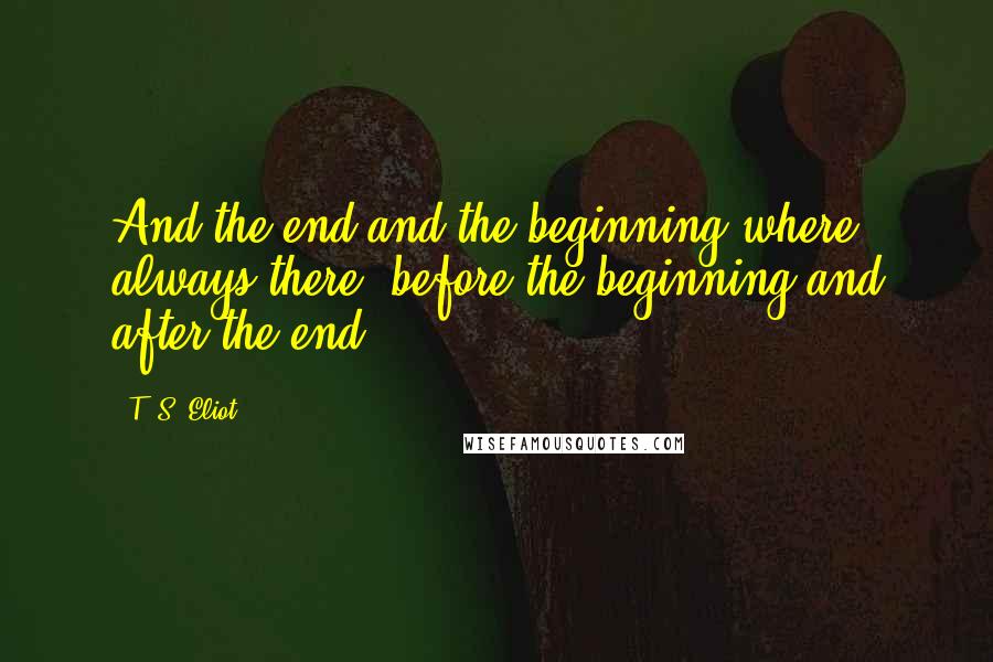 T. S. Eliot Quotes: And the end and the beginning where always there, before the beginning and after the end.
