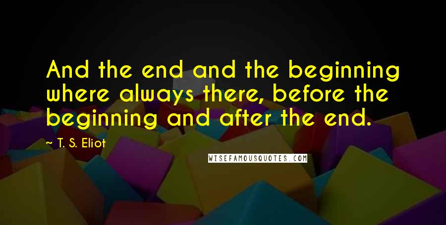 T. S. Eliot Quotes: And the end and the beginning where always there, before the beginning and after the end.