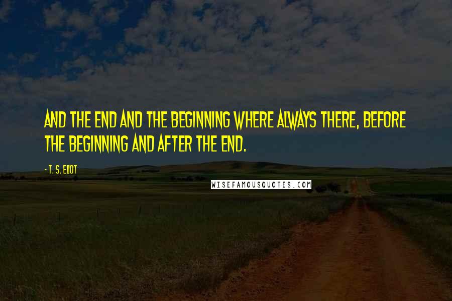 T. S. Eliot Quotes: And the end and the beginning where always there, before the beginning and after the end.