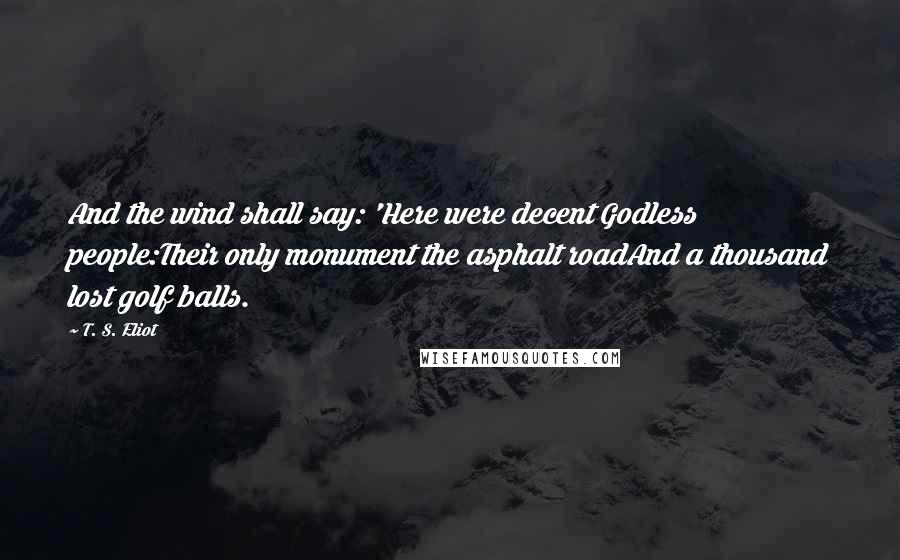 T. S. Eliot Quotes: And the wind shall say: 'Here were decent Godless people:Their only monument the asphalt roadAnd a thousand lost golf balls.