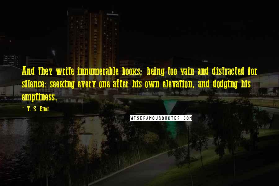 T. S. Eliot Quotes: And they write innumerable books; being too vain and distracted for silence: seeking every one after his own elevation, and dodging his emptiness.