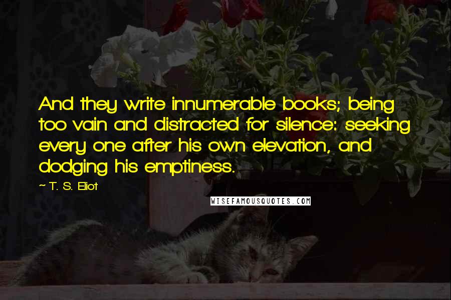 T. S. Eliot Quotes: And they write innumerable books; being too vain and distracted for silence: seeking every one after his own elevation, and dodging his emptiness.