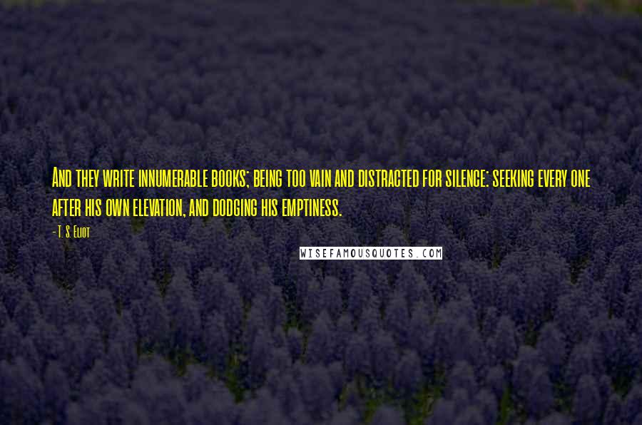 T. S. Eliot Quotes: And they write innumerable books; being too vain and distracted for silence: seeking every one after his own elevation, and dodging his emptiness.