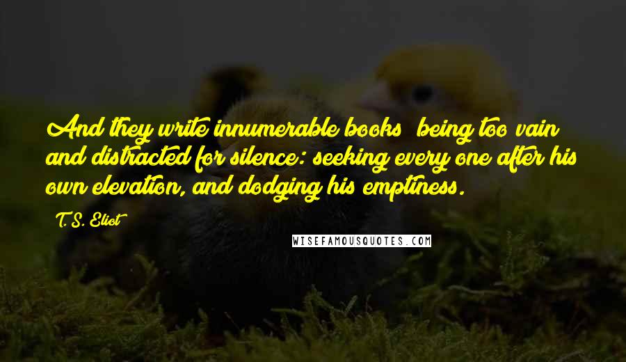 T. S. Eliot Quotes: And they write innumerable books; being too vain and distracted for silence: seeking every one after his own elevation, and dodging his emptiness.