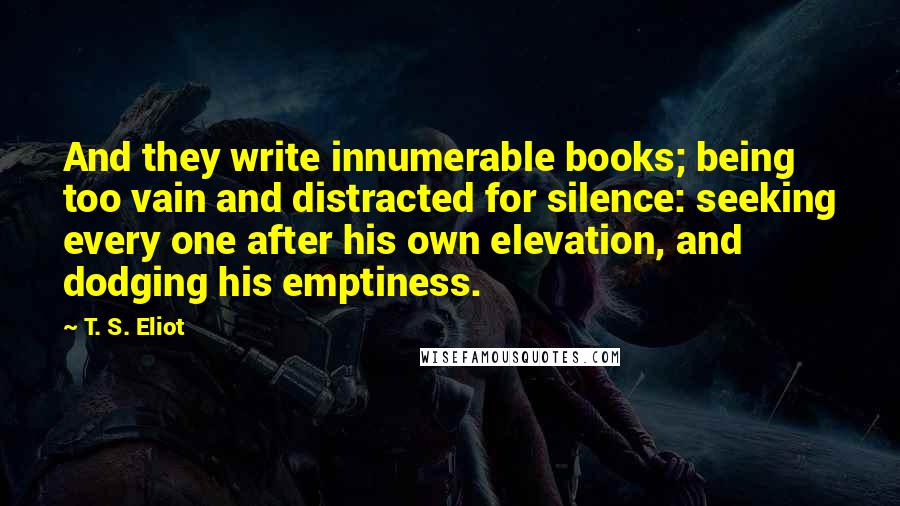 T. S. Eliot Quotes: And they write innumerable books; being too vain and distracted for silence: seeking every one after his own elevation, and dodging his emptiness.