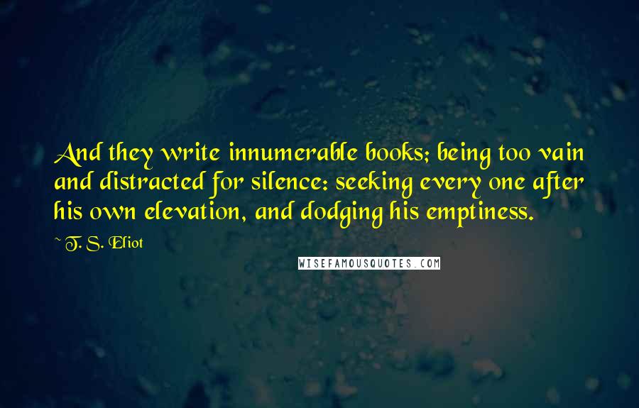 T. S. Eliot Quotes: And they write innumerable books; being too vain and distracted for silence: seeking every one after his own elevation, and dodging his emptiness.