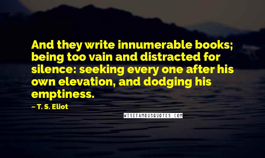 T. S. Eliot Quotes: And they write innumerable books; being too vain and distracted for silence: seeking every one after his own elevation, and dodging his emptiness.