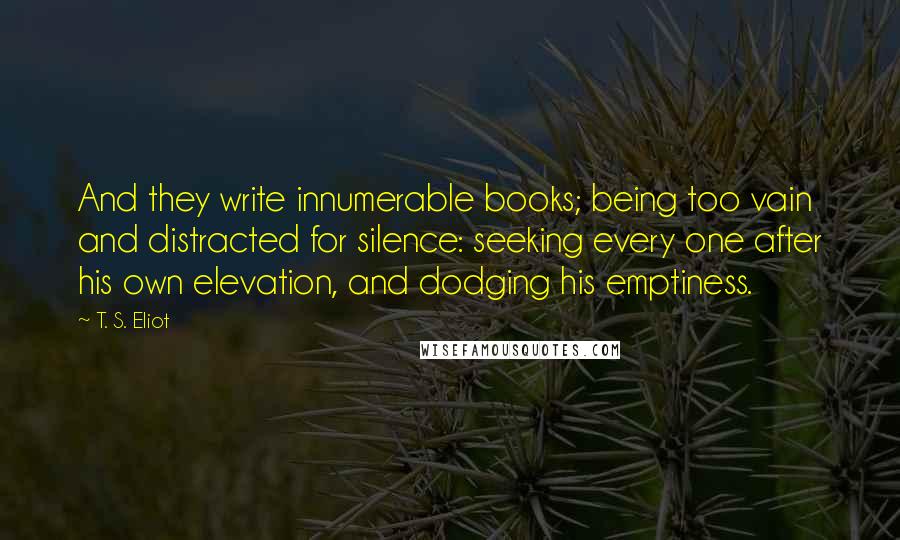 T. S. Eliot Quotes: And they write innumerable books; being too vain and distracted for silence: seeking every one after his own elevation, and dodging his emptiness.