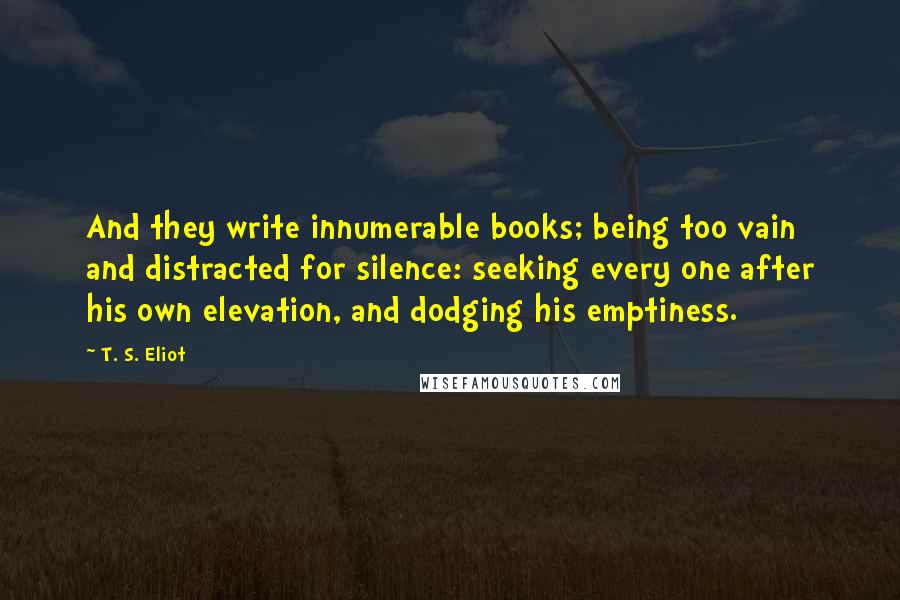 T. S. Eliot Quotes: And they write innumerable books; being too vain and distracted for silence: seeking every one after his own elevation, and dodging his emptiness.
