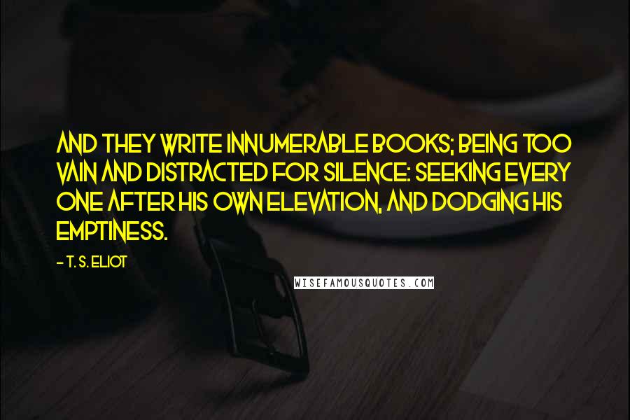 T. S. Eliot Quotes: And they write innumerable books; being too vain and distracted for silence: seeking every one after his own elevation, and dodging his emptiness.