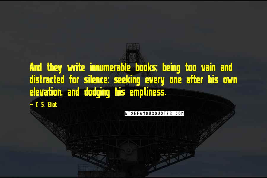 T. S. Eliot Quotes: And they write innumerable books; being too vain and distracted for silence: seeking every one after his own elevation, and dodging his emptiness.