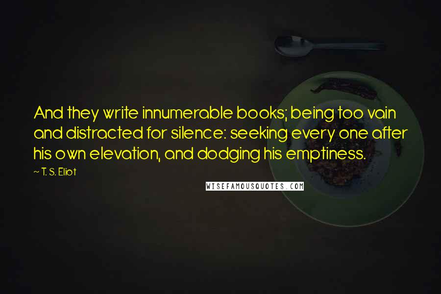 T. S. Eliot Quotes: And they write innumerable books; being too vain and distracted for silence: seeking every one after his own elevation, and dodging his emptiness.