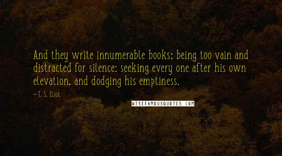 T. S. Eliot Quotes: And they write innumerable books; being too vain and distracted for silence: seeking every one after his own elevation, and dodging his emptiness.