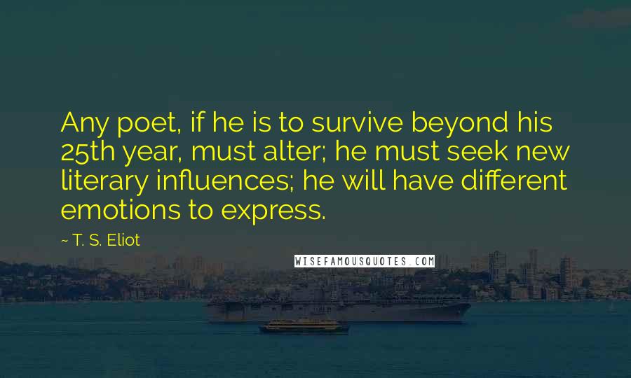 T. S. Eliot Quotes: Any poet, if he is to survive beyond his 25th year, must alter; he must seek new literary influences; he will have different emotions to express.