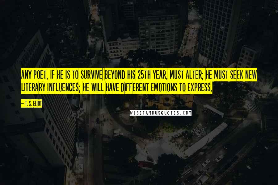 T. S. Eliot Quotes: Any poet, if he is to survive beyond his 25th year, must alter; he must seek new literary influences; he will have different emotions to express.