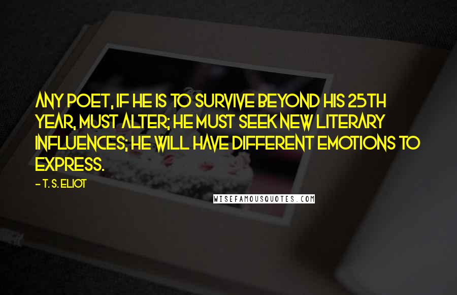 T. S. Eliot Quotes: Any poet, if he is to survive beyond his 25th year, must alter; he must seek new literary influences; he will have different emotions to express.