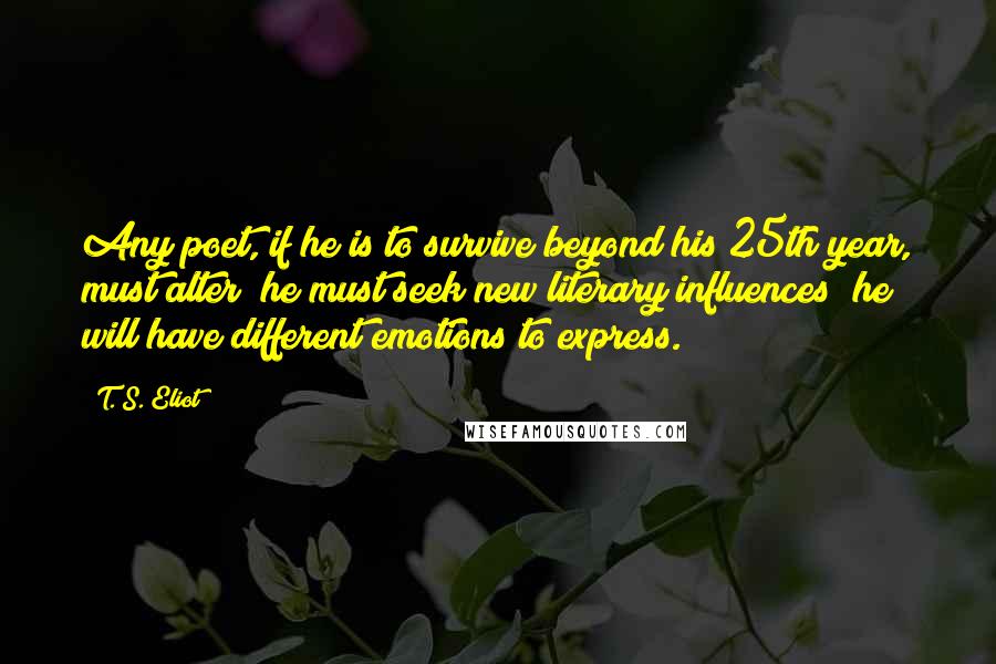 T. S. Eliot Quotes: Any poet, if he is to survive beyond his 25th year, must alter; he must seek new literary influences; he will have different emotions to express.