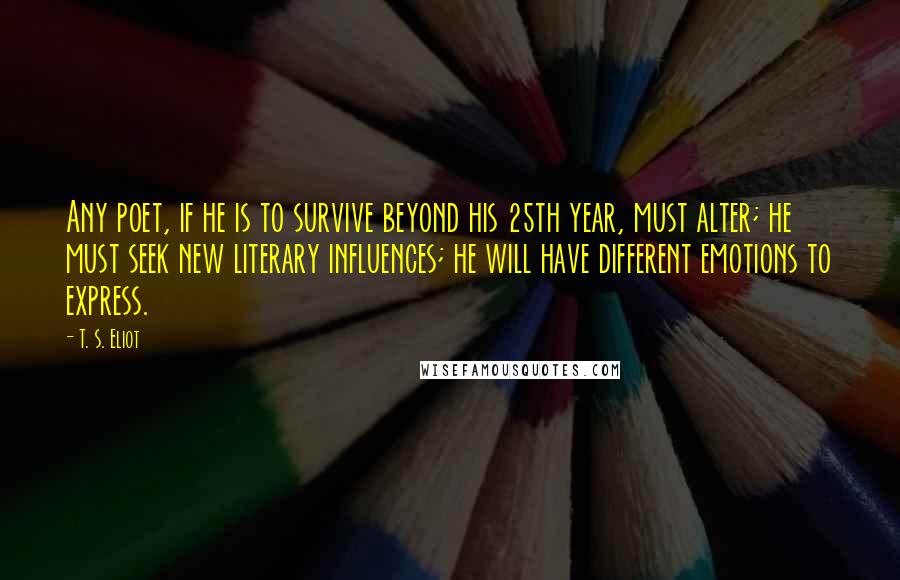 T. S. Eliot Quotes: Any poet, if he is to survive beyond his 25th year, must alter; he must seek new literary influences; he will have different emotions to express.