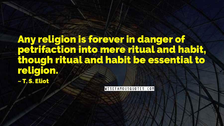 T. S. Eliot Quotes: Any religion is forever in danger of petrifaction into mere ritual and habit, though ritual and habit be essential to religion.