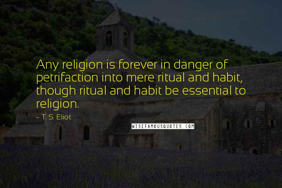 T. S. Eliot Quotes: Any religion is forever in danger of petrifaction into mere ritual and habit, though ritual and habit be essential to religion.