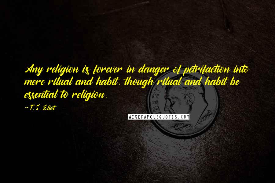 T. S. Eliot Quotes: Any religion is forever in danger of petrifaction into mere ritual and habit, though ritual and habit be essential to religion.