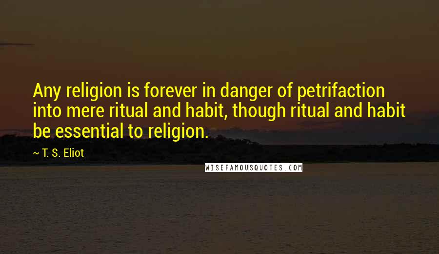 T. S. Eliot Quotes: Any religion is forever in danger of petrifaction into mere ritual and habit, though ritual and habit be essential to religion.