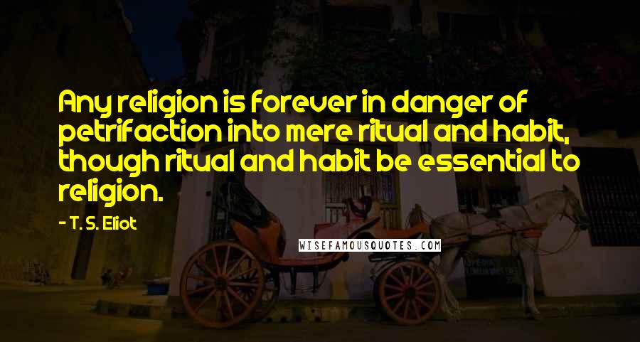 T. S. Eliot Quotes: Any religion is forever in danger of petrifaction into mere ritual and habit, though ritual and habit be essential to religion.