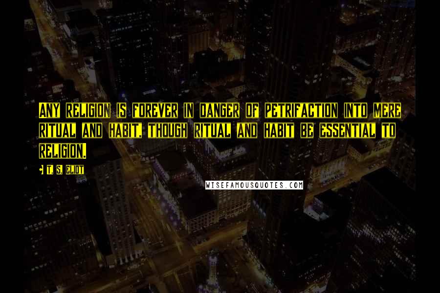 T. S. Eliot Quotes: Any religion is forever in danger of petrifaction into mere ritual and habit, though ritual and habit be essential to religion.