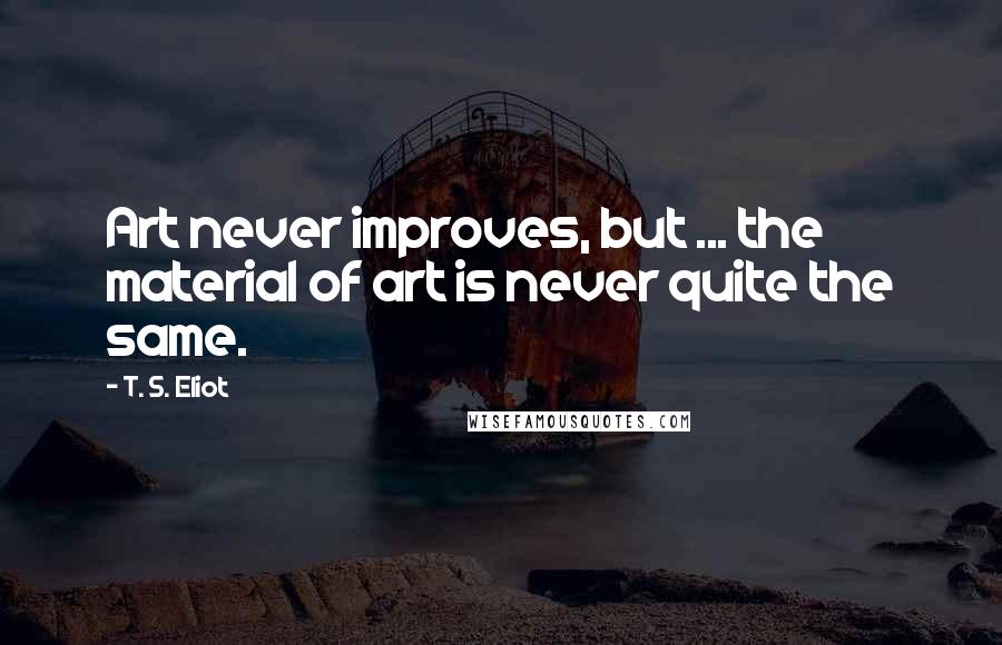 T. S. Eliot Quotes: Art never improves, but ... the material of art is never quite the same.