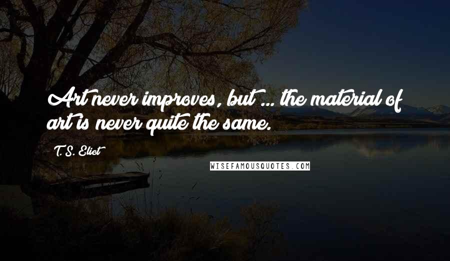 T. S. Eliot Quotes: Art never improves, but ... the material of art is never quite the same.