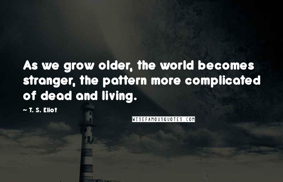 T. S. Eliot Quotes: As we grow older, the world becomes stranger, the pattern more complicated of dead and living.