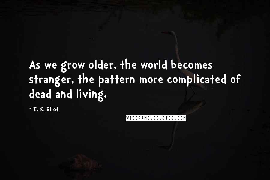 T. S. Eliot Quotes: As we grow older, the world becomes stranger, the pattern more complicated of dead and living.