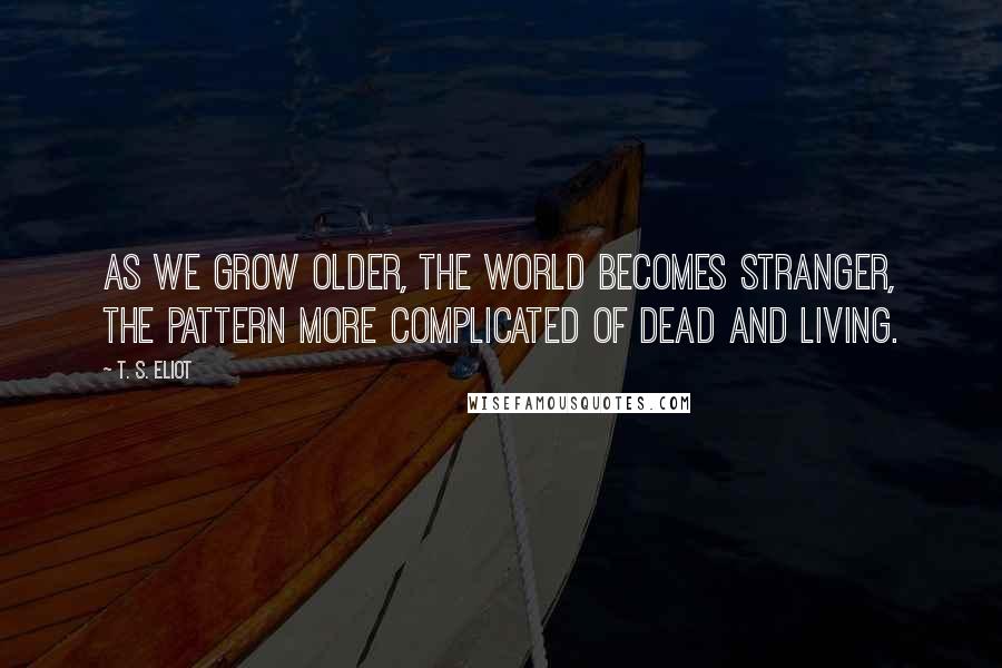 T. S. Eliot Quotes: As we grow older, the world becomes stranger, the pattern more complicated of dead and living.