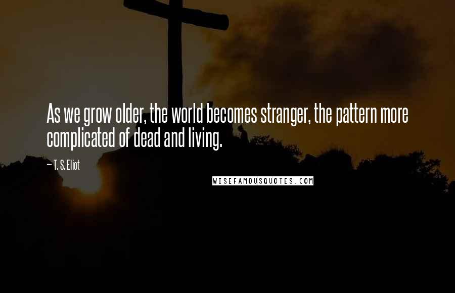 T. S. Eliot Quotes: As we grow older, the world becomes stranger, the pattern more complicated of dead and living.