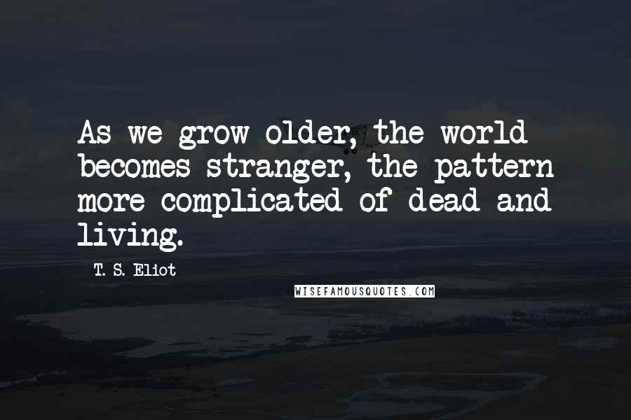 T. S. Eliot Quotes: As we grow older, the world becomes stranger, the pattern more complicated of dead and living.