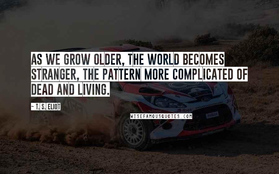 T. S. Eliot Quotes: As we grow older, the world becomes stranger, the pattern more complicated of dead and living.